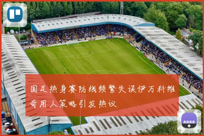 国足热身赛防线频繁失误伊万科维奇用人策略引发热议