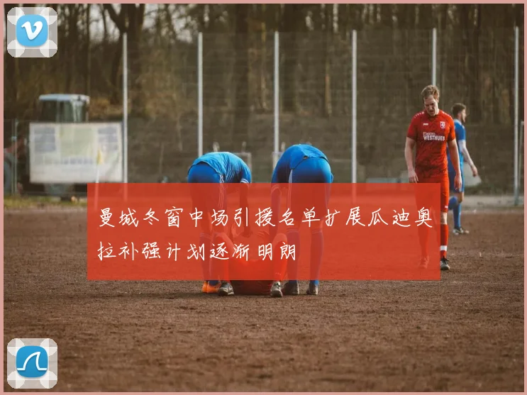 曼城冬窗中场引援名单扩展瓜迪奥拉补强计划逐渐明朗