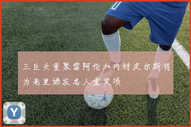 三巨头重聚雷阿伦加内特皮尔斯将为老里颁发名人堂奖项