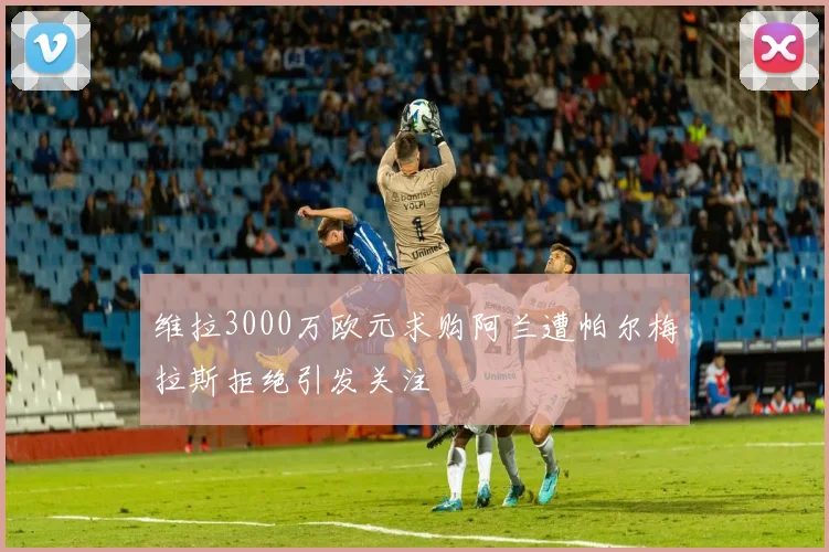 维拉3000万欧元求购阿兰遭帕尔梅拉斯拒绝引发关注