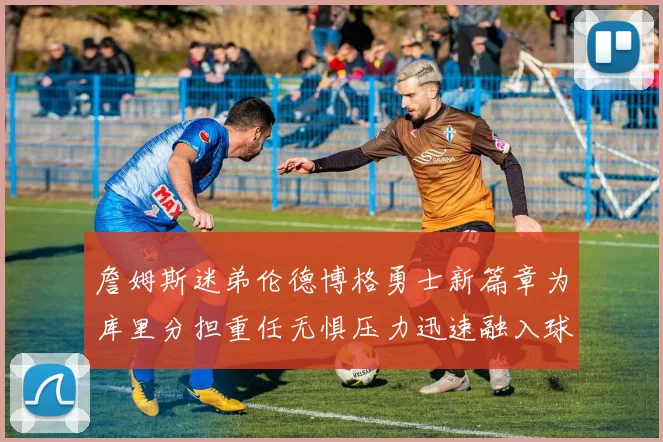 詹姆斯迷弟伦德博格勇士新篇章为库里分担重任无惧压力迅速融入球队