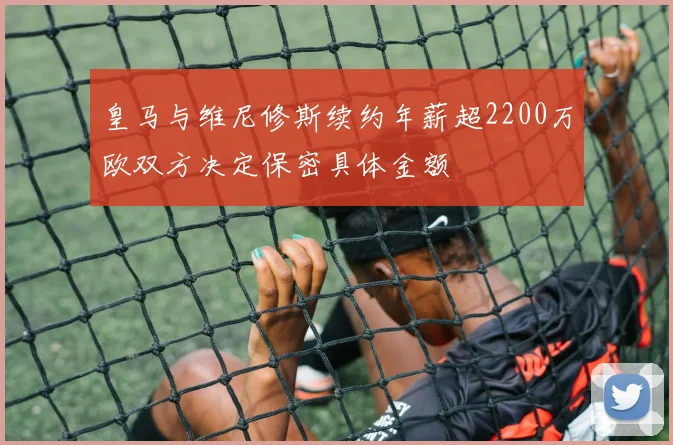 皇马与维尼修斯续约年薪超2200万欧双方决定保密具体金额