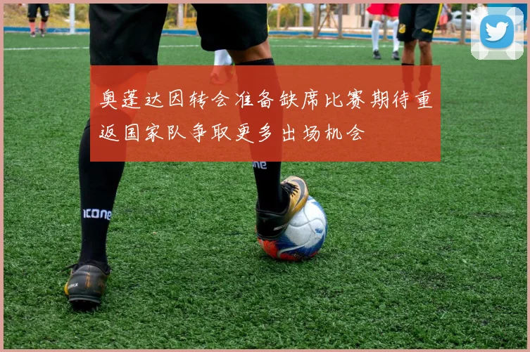 奥蓬达因转会准备缺席比赛期待重返国家队争取更多出场机会