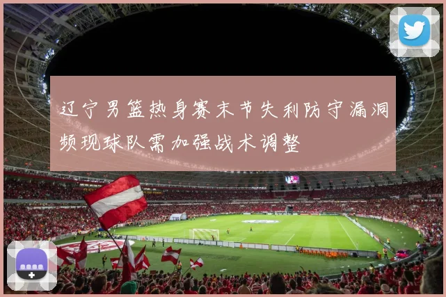 辽宁男篮热身赛末节失利防守漏洞频现球队需加强战术调整